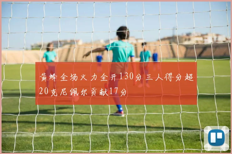 黄蜂全场火力全开130分三人得分超20克尼佩尔贡献17分