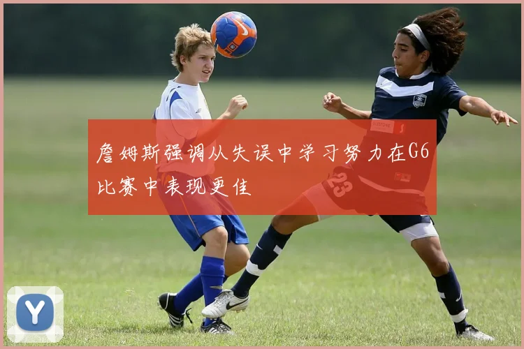 詹姆斯强调从失误中学习努力在G6比赛中表现更佳