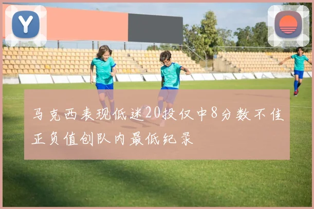 马克西表现低迷20投仅中8分数不佳正负值创队内最低纪录