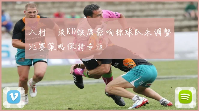 八村塁谈KD缺席影响称球队未调整比赛策略保持专注