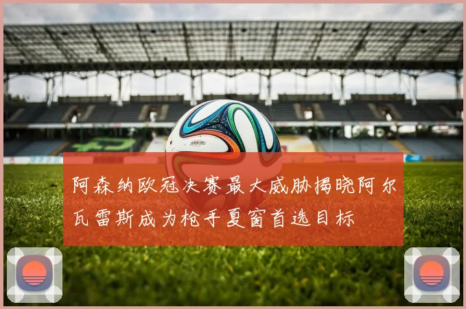 阿森纳欧冠决赛最大威胁揭晓阿尔瓦雷斯成为枪手夏窗首选目标