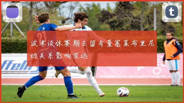 波津谈休赛期去留考量塞莱布里尼的关系影响深远