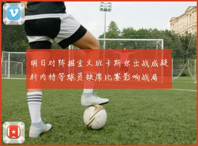 明日对阵掘金文班卡斯尔出战成疑科内特等球员缺席比赛影响战局