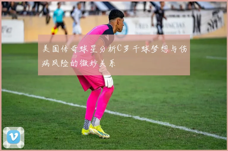 美国传奇球星分析C罗千球梦想与伤病风险的微妙关系