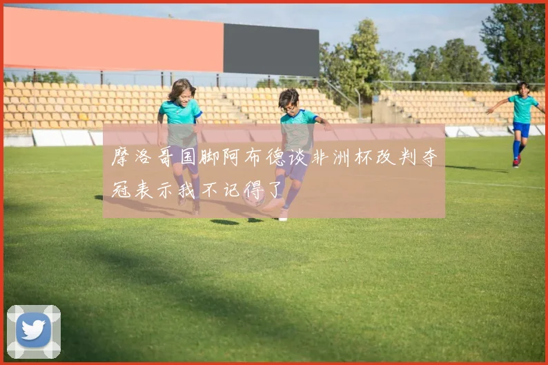 摩洛哥国脚阿布德谈非洲杯改判夺冠表示我不记得了