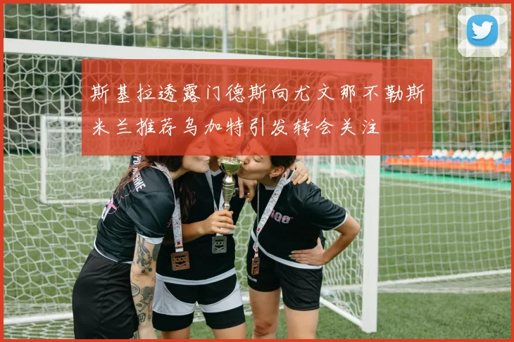 斯基拉透露门德斯向尤文那不勒斯米兰推荐乌加特引发转会关注