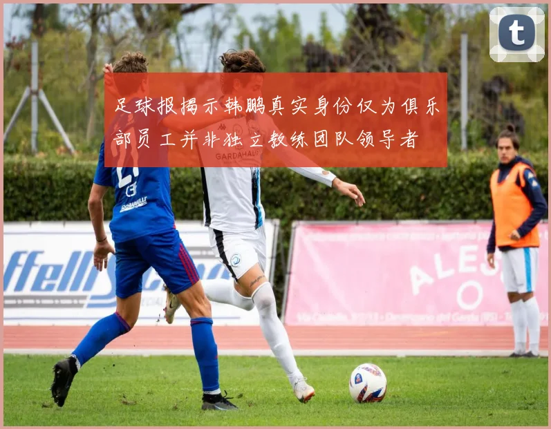 足球报揭示韩鹏真实身份仅为俱乐部员工并非独立教练团队领导者