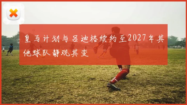 皇马计划与吕迪格续约至2027年其他球队静观其变