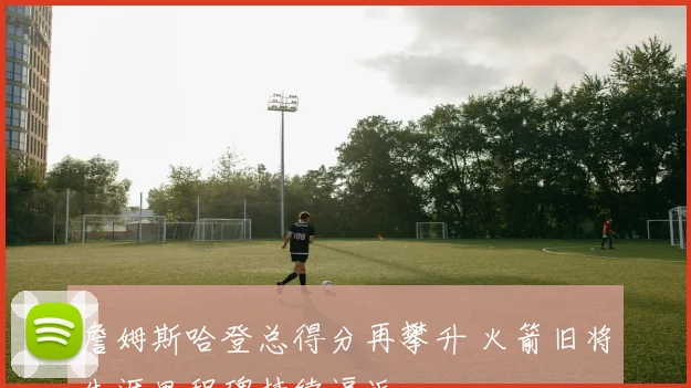 詹姆斯哈登总得分再攀升 火箭旧将生涯里程碑持续逼近