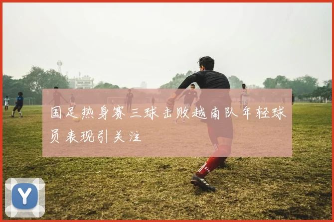 国足热身赛三球击败越南队年轻球员表现引关注