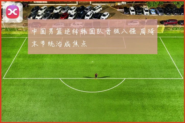 中国男篮逆转韩国队晋级八强 周琦末节统治成焦点