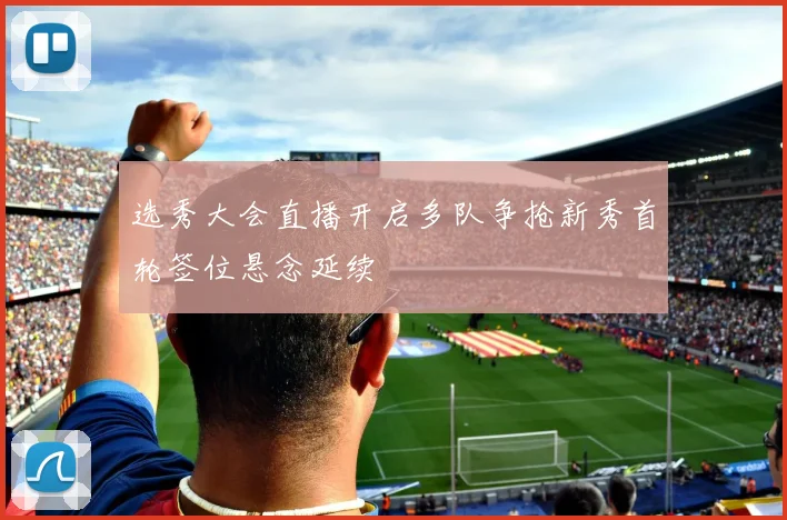 选秀大会直播开启多队争抢新秀首轮签位悬念延续