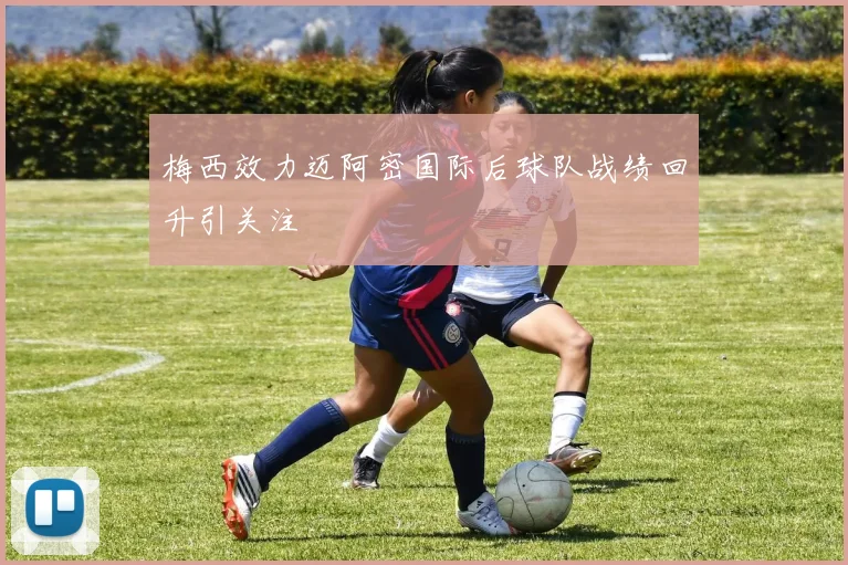 梅西效力迈阿密国际后球队战绩回升引关注