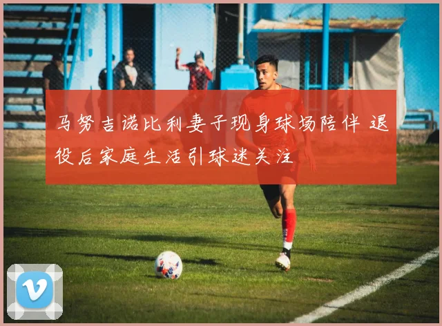 马努吉诺比利妻子现身球场陪伴 退役后家庭生活引球迷关注