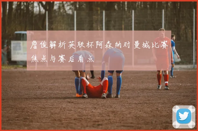 詹俊解析英联杯阿森纳对曼城比赛焦点与赛后看点