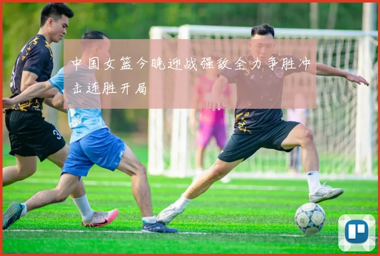 中国女篮今晚迎战强敌全力争胜冲击连胜开局