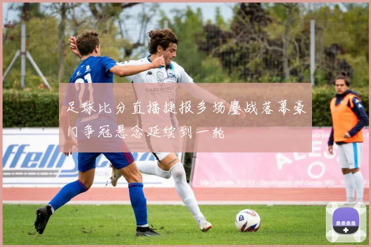足球比分直播捷报多场鏖战落幕豪门争冠悬念延续到一轮