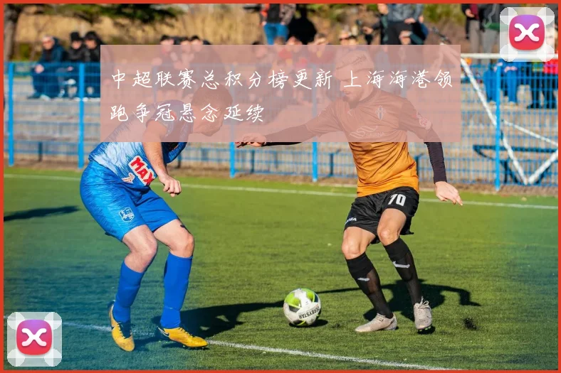 中超联赛总积分榜更新 上海海港领跑争冠悬念延续