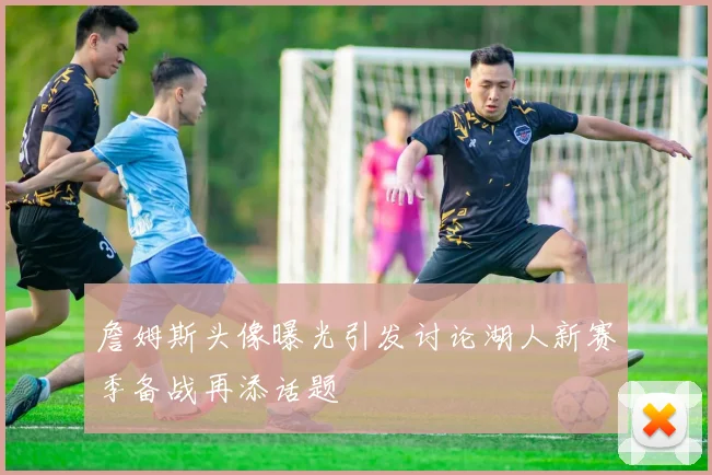 詹姆斯头像曝光引发讨论湖人新赛季备战再添话题