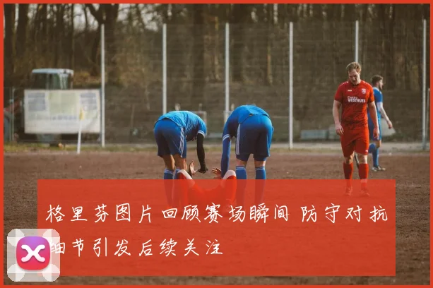 格里芬图片回顾赛场瞬间 防守对抗细节引发后续关注