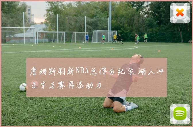 詹姆斯刷新NBA总得分纪录 湖人冲击季后赛再添动力