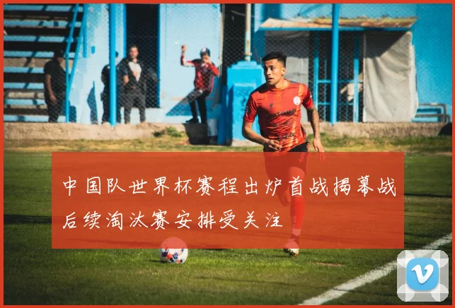 中国队世界杯赛程出炉首战揭幕战后续淘汰赛安排受关注