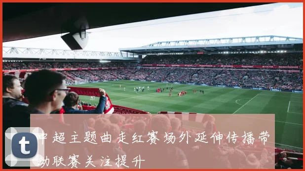 中超主题曲走红赛场外延伸传播带动联赛关注提升