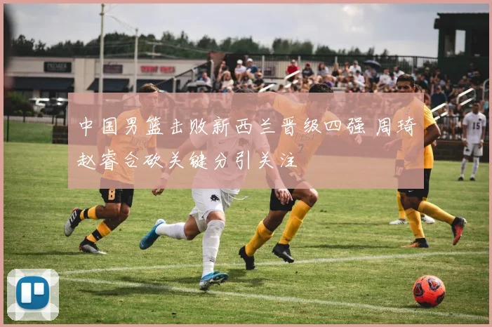 中国男篮击败新西兰晋级四强 周琦赵睿合砍关键分引关注