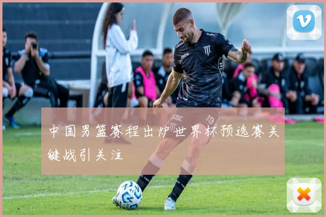 中国男篮赛程出炉世界杯预选赛关键战引关注