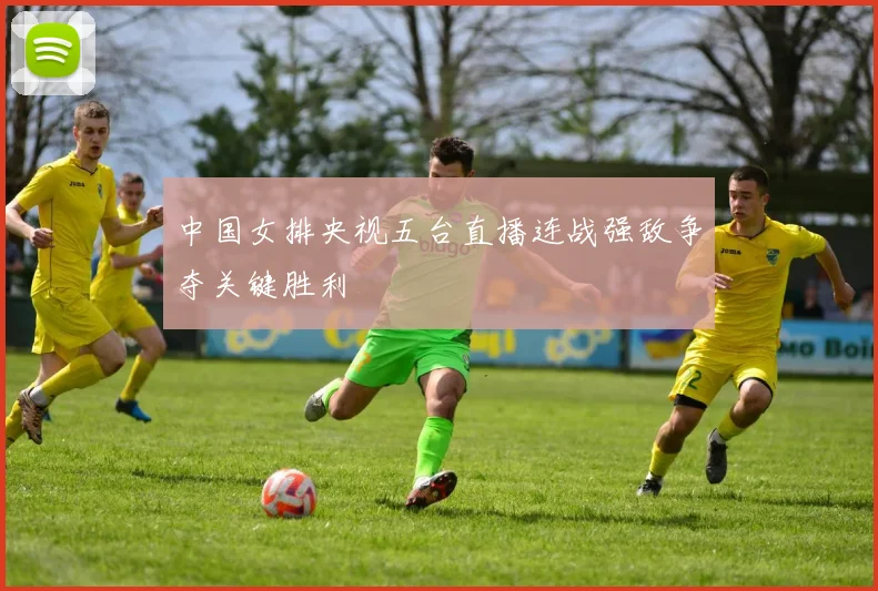 中国女排央视五台直播连战强敌争夺关键胜利