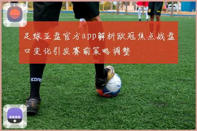 足球亚盘官方app解析欧冠焦点战盘口变化引发赛前策略调整