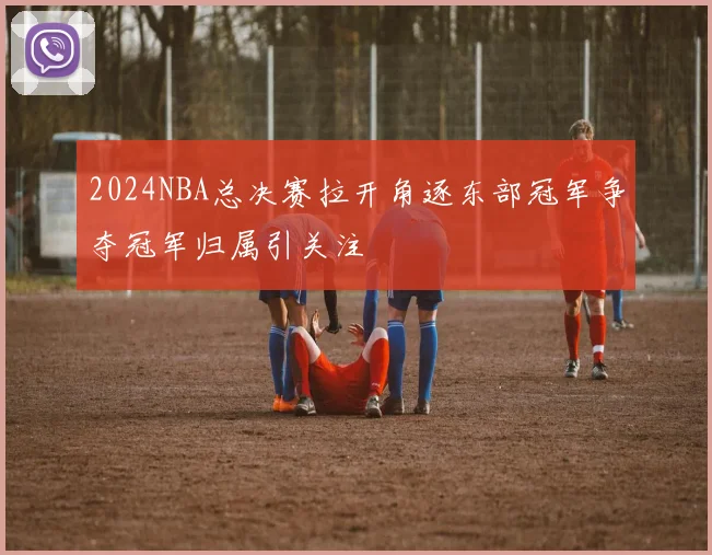 2024NBA总决赛拉开角逐东部冠军争夺冠军归属引关注